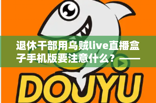 退休干部用乌贼live直播盒子手机版要注意什么？——退休人群安全观看直播的全方位实用指南