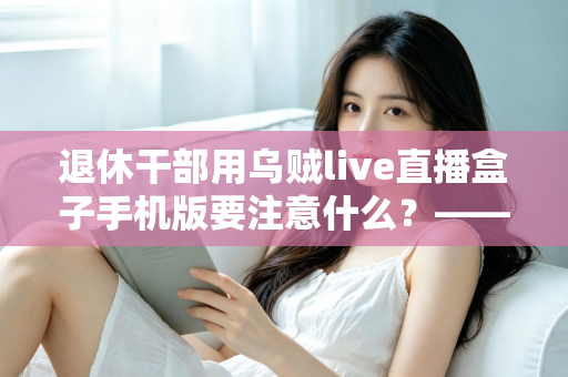退休干部用乌贼live直播盒子手机版要注意什么？——退休人群安全观看直播的全方位实用指南