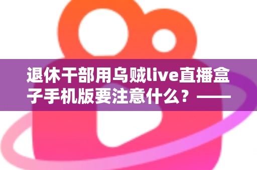 退休干部用乌贼live直播盒子手机版要注意什么？——退休人群安全观看直播的全方位实用指南