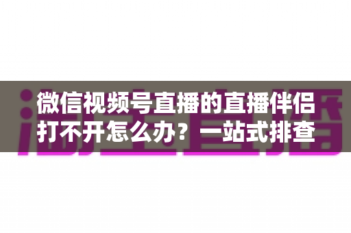 微信视频号直播的直播伴侣打不开怎么办?一站式排查指南帮你快速重返直播间 微信视频号直播的直播伴侣打不开怎么办?一站式排查指南帮你快速重返直播间