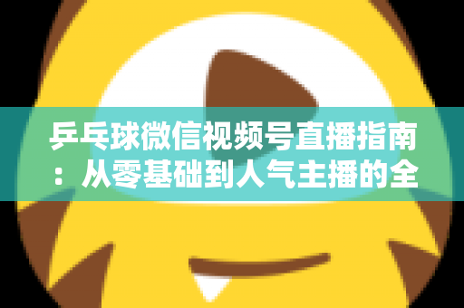 乒乓球微信视频号直播指南:从零基础到人气主播的全流程实战手册 乒乓球微信视频号直播指南:从零基础到人气主播的全流程实战手册