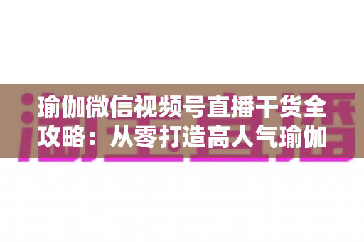 瑜伽微信视频号直播干货全攻略:从零打造高人气瑜伽直播间的实战指南 瑜伽微信视频号直播干货全攻略:从零打造高人气瑜伽直播间的实战指南