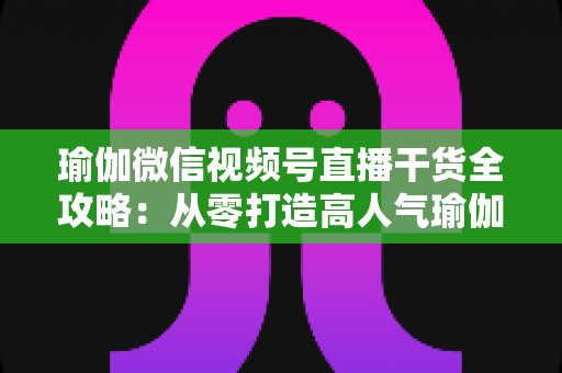 瑜伽微信视频号直播干货全攻略:从零打造高人气瑜伽直播间的实战指南 瑜伽微信视频号直播干货全攻略:从零打造高人气瑜伽直播间的实战指南