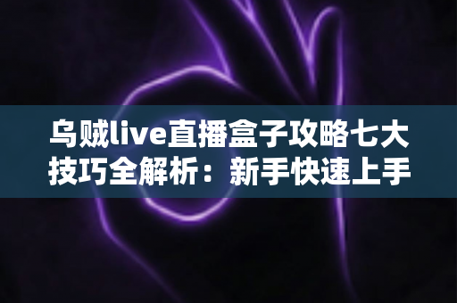 乌贼live直播盒子攻略七大技巧全解析：新手快速上手必备实战指南