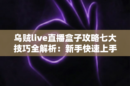 乌贼live直播盒子攻略七大技巧全解析：新手快速上手必备实战指南