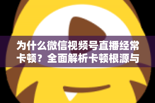 为什么微信视频号直播经常卡顿?全面解析卡顿根源与实用优化指南 为什么微信视频号直播经常卡顿?全面解析卡顿根源与实用优化指南