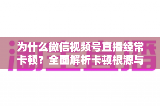 为什么微信视频号直播经常卡顿?全面解析卡顿根源与实用优化指南 为什么微信视频号直播经常卡顿?全面解析卡顿根源与实用优化指南