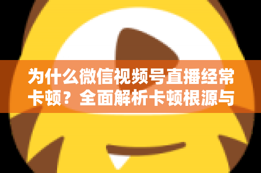 为什么微信视频号直播经常卡顿?全面解析卡顿根源与实用优化指南 为什么微信视频号直播经常卡顿?全面解析卡顿根源与实用优化指南