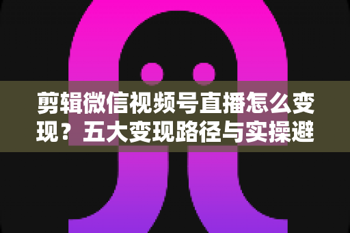 剪辑微信视频号直播怎么变现?五大变现路径与实操避坑全攻略 剪辑微信视频号直播怎么变现?五大变现路径与实操避坑全攻略