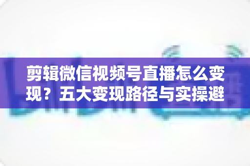 剪辑微信视频号直播怎么变现?五大变现路径与实操避坑全攻略 剪辑微信视频号直播怎么变现?五大变现路径与实操避坑全攻略