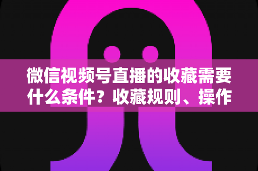 微信视频号直播的收藏需要什么条件？收藏规则、操作步骤与运营技巧全面解析