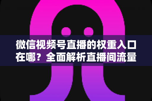 微信视频号直播的权重入口在哪?全面解析直播间流量入口分布与权重提升实战方法 微信视频号直播的权重入口在哪?全面解析直播间流量入口分布与权重提升实战方法