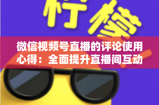 微信视频号直播的评论使用心得：全面提升直播间互动与转化的实战指南