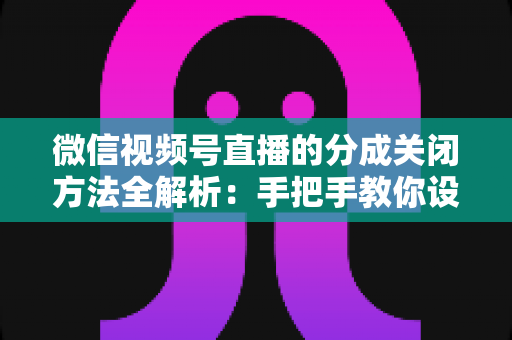 微信视频号直播的分成关闭方法全解析:手把手教你设置步骤与避坑指南 微信视频号直播的分成关闭方法全解析:手把手教你设置步骤与避坑指南