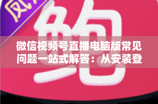 微信视频号直播电脑版常见问题一站式解答：从安装登录到稳定开播的实用避坑指南