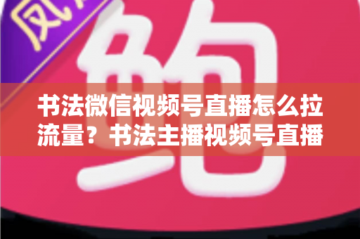 书法微信视频号直播怎么拉流量?书法主播视频号直播引流涨粉全攻略 书法微信视频号直播怎么拉流量?书法主播视频号直播引流涨粉全攻略