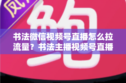 书法微信视频号直播怎么拉流量?书法主播视频号直播引流涨粉全攻略 书法微信视频号直播怎么拉流量?书法主播视频号直播引流涨粉全攻略