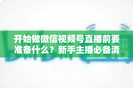 开始做微信视频号直播前要准备什么？新手主播必备清单与实操全攻略