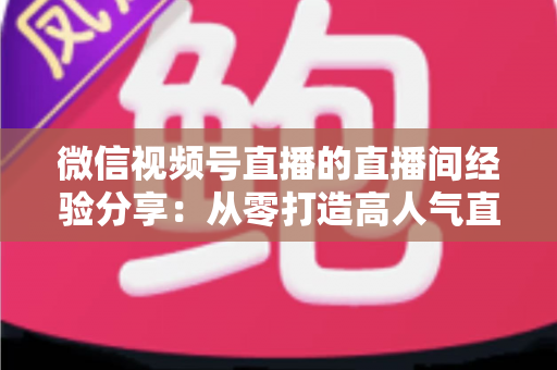 微信视频号直播的直播间经验分享:从零打造高人气直播间的实战运营指南 微信视频号直播的直播间经验分享:从零打造高人气直播间的实战运营指南