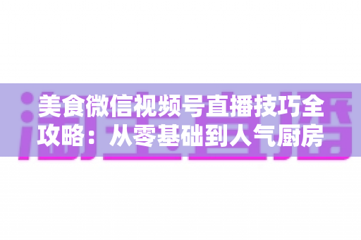 美食微信视频号直播技巧全攻略：从零基础到人气厨房的实战指南
