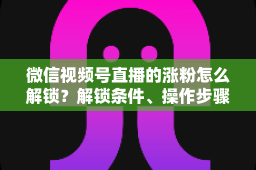 微信视频号直播的涨粉怎么解锁？解锁条件、操作步骤与高效涨粉技巧全解析