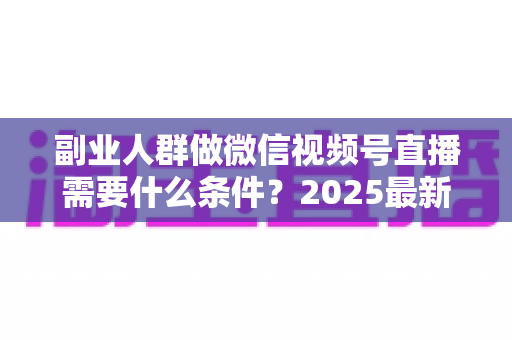 副业人群做微信视频号直播需要什么条件?2025最新开通门槛、变现路径与实操指南全解析 副业人群做微信视频号直播需要什么条件?2025最新开通门槛、变现路径与实操指南全解析