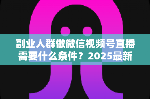 副业人群做微信视频号直播需要什么条件？2025最新开通门槛、变现路径与实操指南全解析