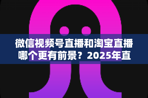微信视频号直播和淘宝直播哪个更有前景?2025年直播电商平台深度对比与创业选型指南 微信视频号直播和淘宝直播哪个更有前景?2025年直播电商平台深度对比与创业选型指南