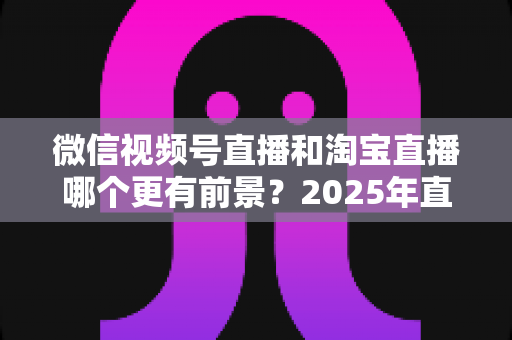 微信视频号直播和淘宝直播哪个更有前景?2025年直播电商平台深度对比与创业选型指南 微信视频号直播和淘宝直播哪个更有前景?2025年直播电商平台深度对比与创业选型指南