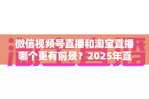 微信视频号直播和淘宝直播哪个更有前景？2025年直播电商平台深度对比与创业选型指南