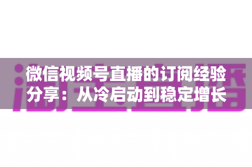 微信视频号直播的订阅经验分享:从冷启动到稳定增长的实战运营全攻略 微信视频号直播的订阅经验分享:从冷启动到稳定增长的实战运营全攻略