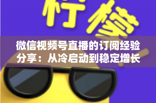 微信视频号直播的订阅经验分享：从冷启动到稳定增长的实战运营全攻略
