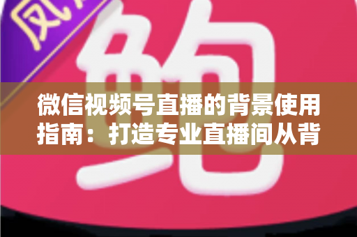 微信视频号直播的背景使用指南:打造专业直播间从背景开始 微信视频号直播的背景使用指南:打造专业直播间从背景开始