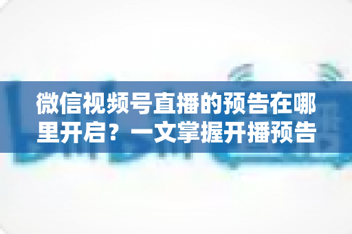 微信视频号直播的预告在哪里开启?一文掌握开播预告设置方法与引流技巧 微信视频号直播的预告在哪里开启?一文掌握开播预告设置方法与引流技巧