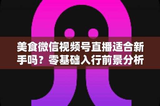 美食微信视频号直播适合新手吗？零基础入行前景分析与实操指南