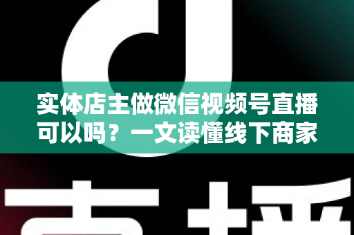 实体店主做微信视频号直播可以吗?一文读懂线下商家直播带货的正确打开方式 实体店主做微信视频号直播可以吗?一文读懂线下商家直播带货的正确打开方式