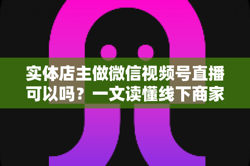 实体店主做微信视频号直播可以吗?一文读懂线下商家直播带货的正确打开方式 实体店主做微信视频号直播可以吗?一文读懂线下商家直播带货的正确打开方式