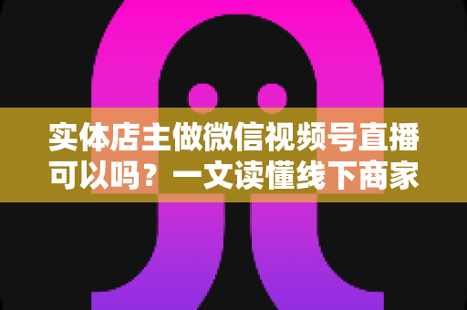 实体店主做微信视频号直播可以吗？一文读懂线下商家直播带货的正确打开方式