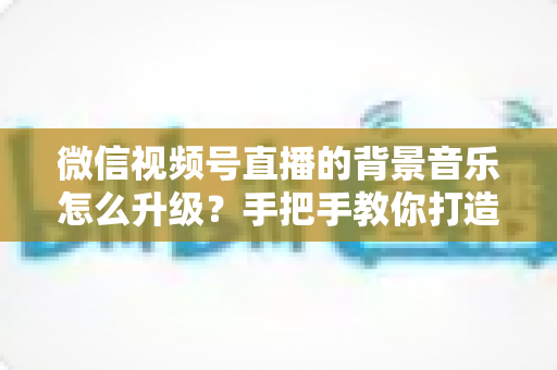 微信视频号直播的背景音乐怎么升级?手把手教你打造高品质直播间音效的完整攻略 微信视频号直播的背景音乐怎么升级?手把手教你打造高品质直播间音效的完整攻略
