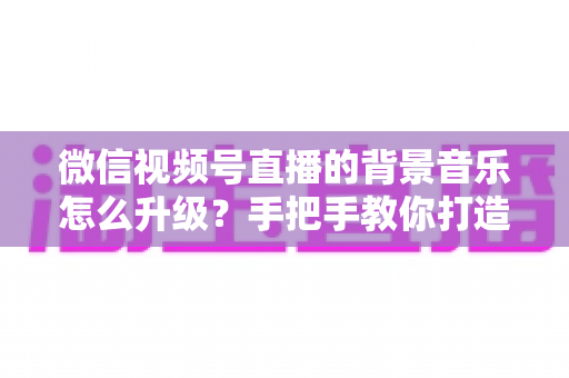 微信视频号直播的背景音乐怎么升级？手把手教你打造高品质直播间音效的完整攻略