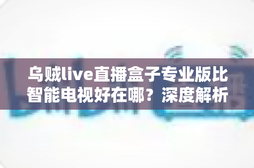 乌贼live直播盒子专业版比智能电视好在哪?深度解析直播盒子的核心优势与选购指南 乌贼live直播盒子专业版比智能电视好在哪?深度解析直播盒子的核心优势与选购指南