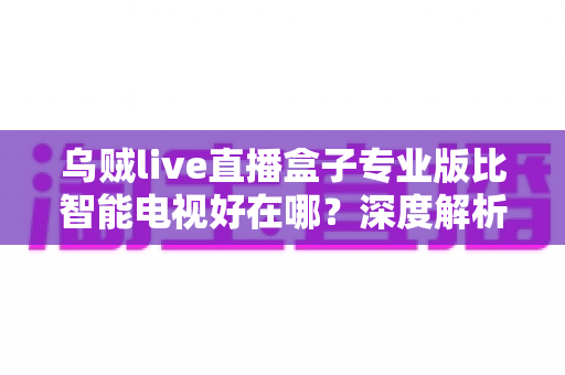 乌贼live直播盒子专业版比智能电视好在哪？深度解析直播盒子的核心优势与选购指南
