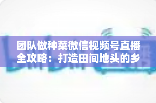 团队做种菜微信视频号直播全攻略：打造田间地头的乡村振兴流量新蓝海