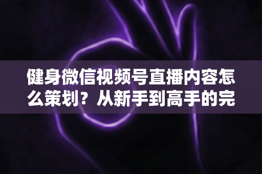 健身微信视频号直播内容怎么策划？从新手到高手的完整策划指南与实操方法
