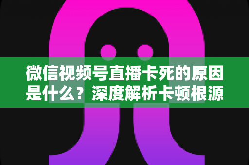 微信视频号直播卡死的原因是什么？深度解析卡顿根源与高效解决指南