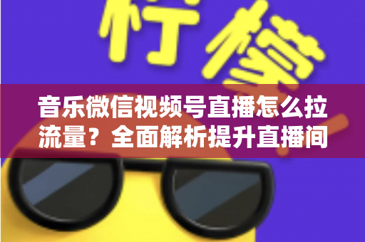 音乐微信视频号直播怎么拉流量？全面解析提升直播间人气的实战攻略