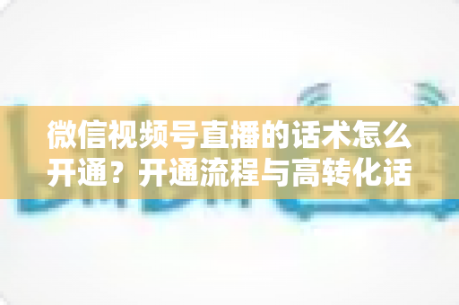 微信视频号直播的话术怎么开通？开通流程与高转化话术搭建全攻略