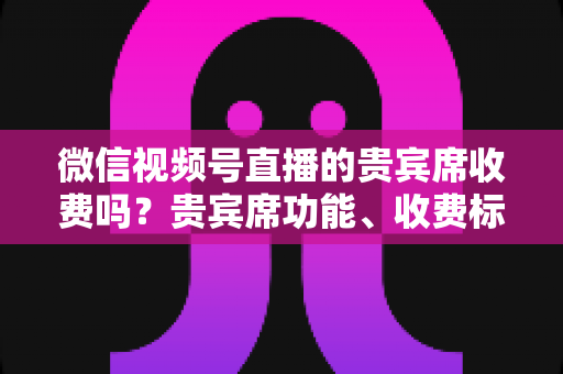 微信视频号直播的贵宾席收费吗?贵宾席功能、收费标准与使用价值全解析 微信视频号直播的贵宾席收费吗?贵宾席功能、收费标准与使用价值全解析