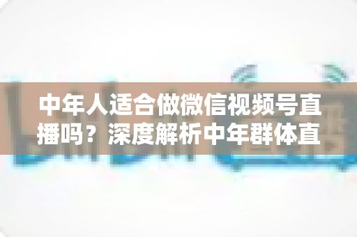 中年人适合做微信视频号直播吗？深度解析中年群体直播创业的优势、挑战与实操指南