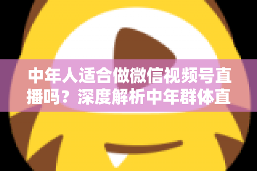 中年人适合做微信视频号直播吗？深度解析中年群体直播创业的优势、挑战与实操指南